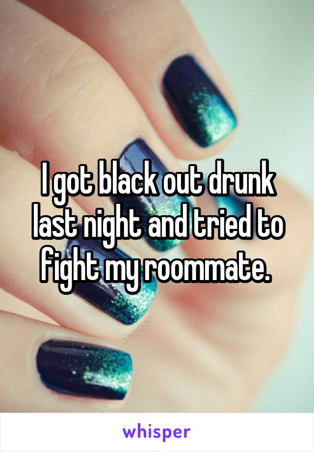 I got black out drunk last night and tried to fight my roommate. 