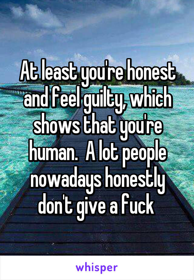 At least you're honest and feel guilty, which shows that you're human.  A lot people nowadays honestly don't give a fuck 