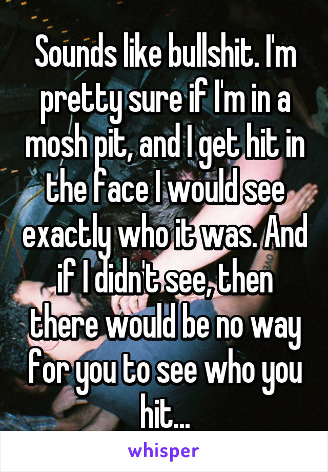 Sounds like bullshit. I'm pretty sure if I'm in a mosh pit, and I get hit in the face I would see exactly who it was. And if I didn't see, then there would be no way for you to see who you hit...