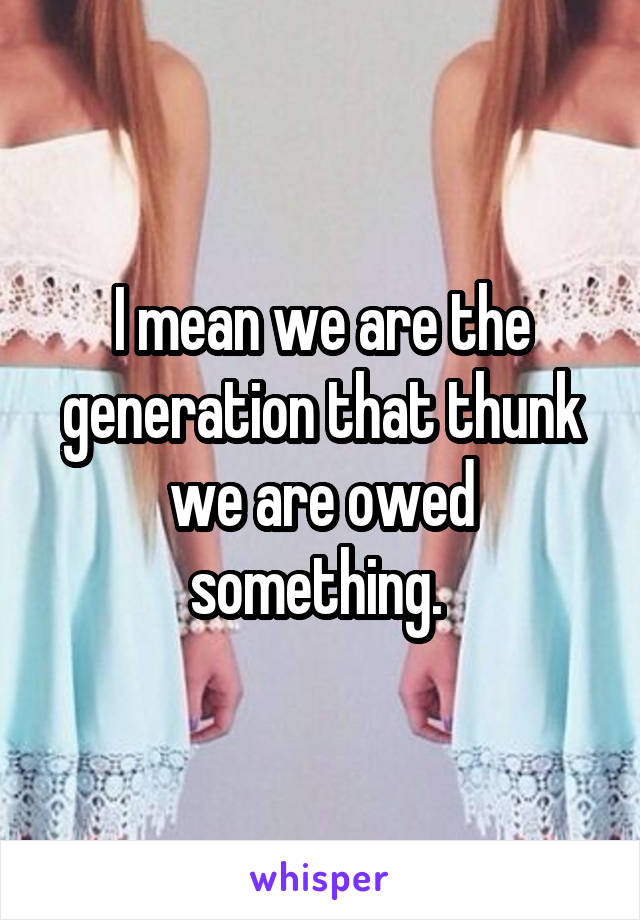 I mean we are the generation that thunk we are owed something. 