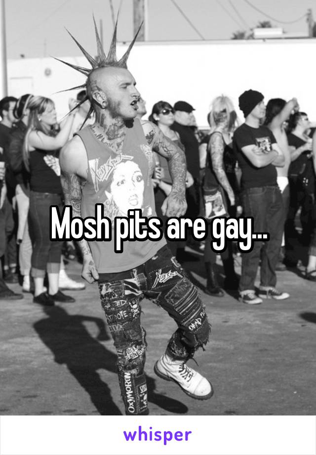 Mosh pits are gay...