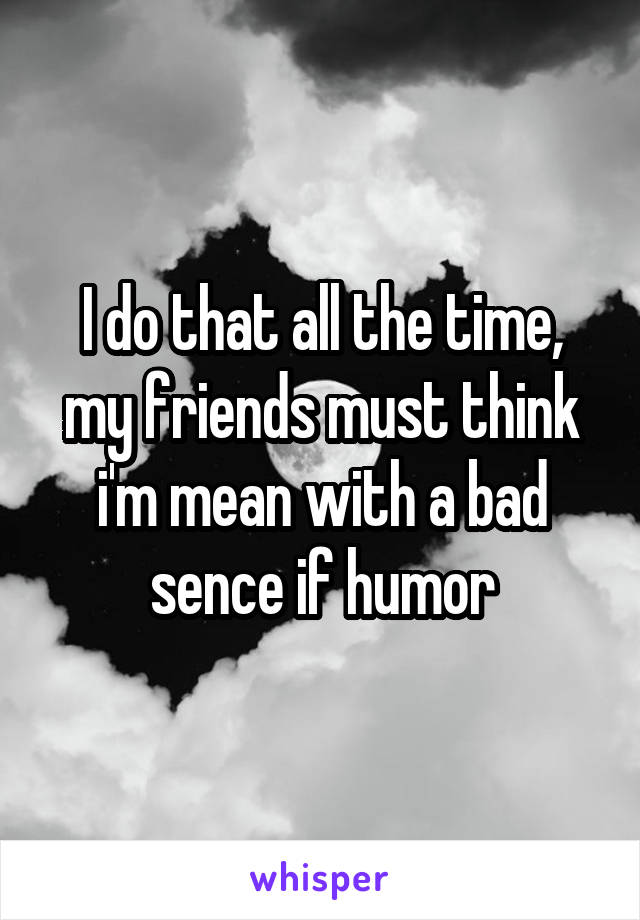 I do that all the time, my friends must think i'm mean with a bad sence if humor