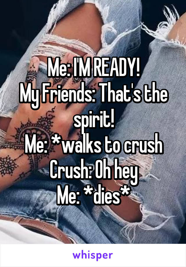 Me: I'M READY!
My Friends: That's the spirit!
Me: *walks to crush
Crush: Oh hey
Me: *dies*