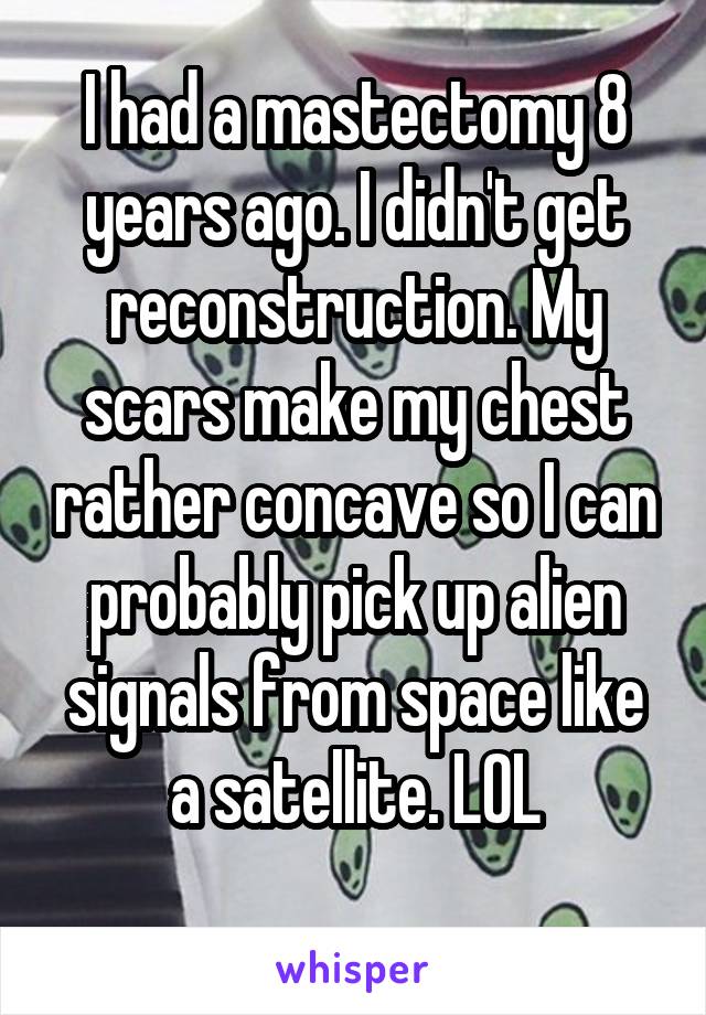 I had a mastectomy 8 years ago. I didn't get reconstruction. My scars make my chest rather concave so I can probably pick up alien signals from space like a satellite. LOL
