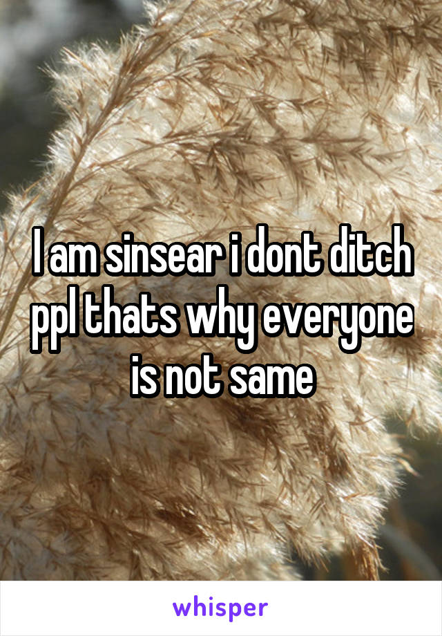 I am sinsear i dont ditch ppl thats why everyone is not same