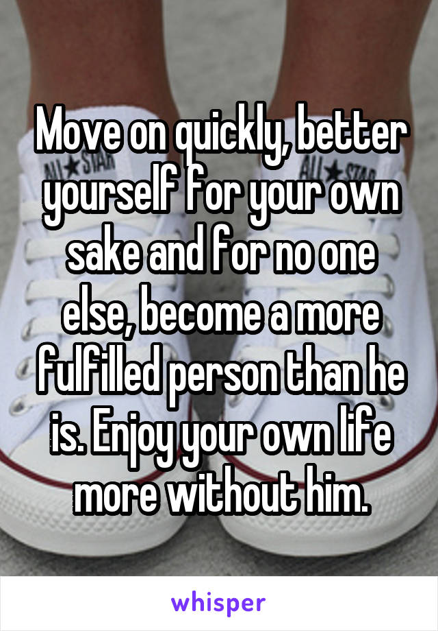 Move on quickly, better yourself for your own sake and for no one else, become a more fulfilled person than he is. Enjoy your own life more without him.