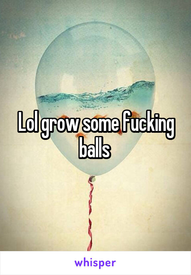 Lol grow some fucking balls 