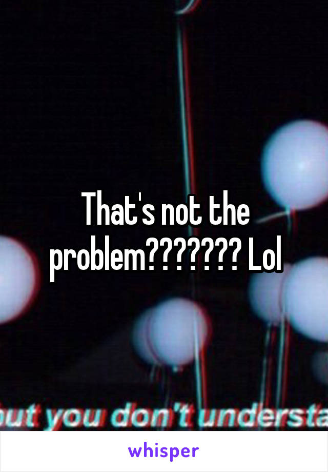 That's not the problem??????? Lol