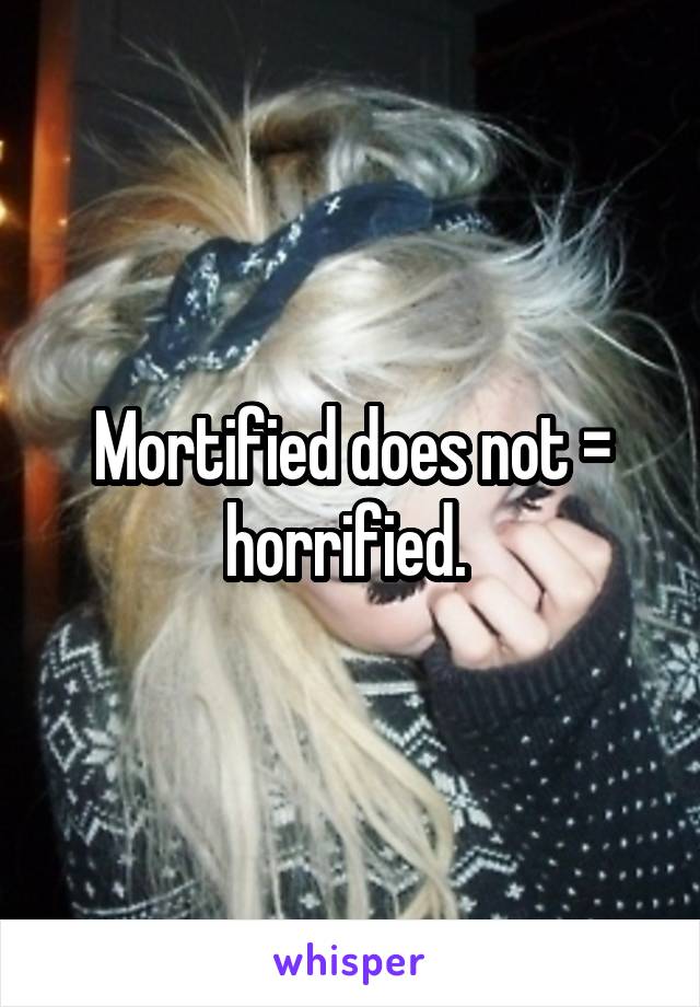 Mortified does not = horrified. 