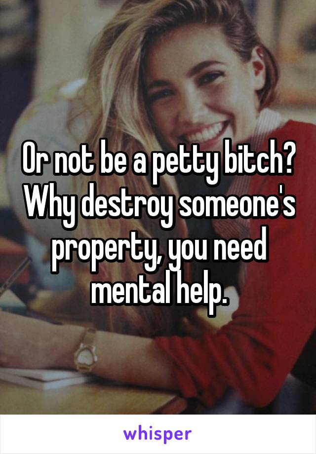 Or not be a petty bitch? Why destroy someone's property, you need mental help.