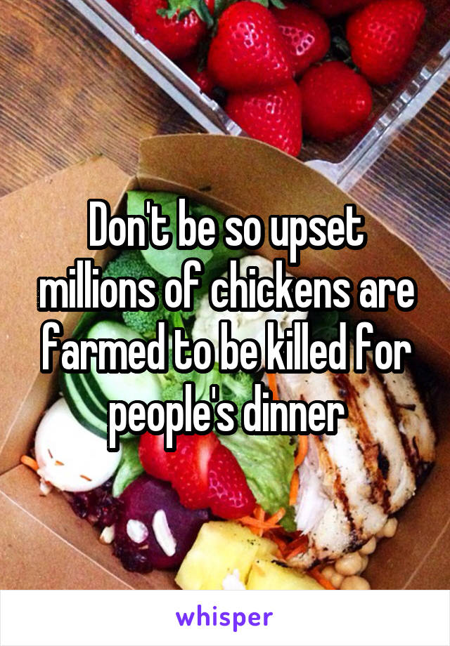 Don't be so upset millions of chickens are farmed to be killed for people's dinner