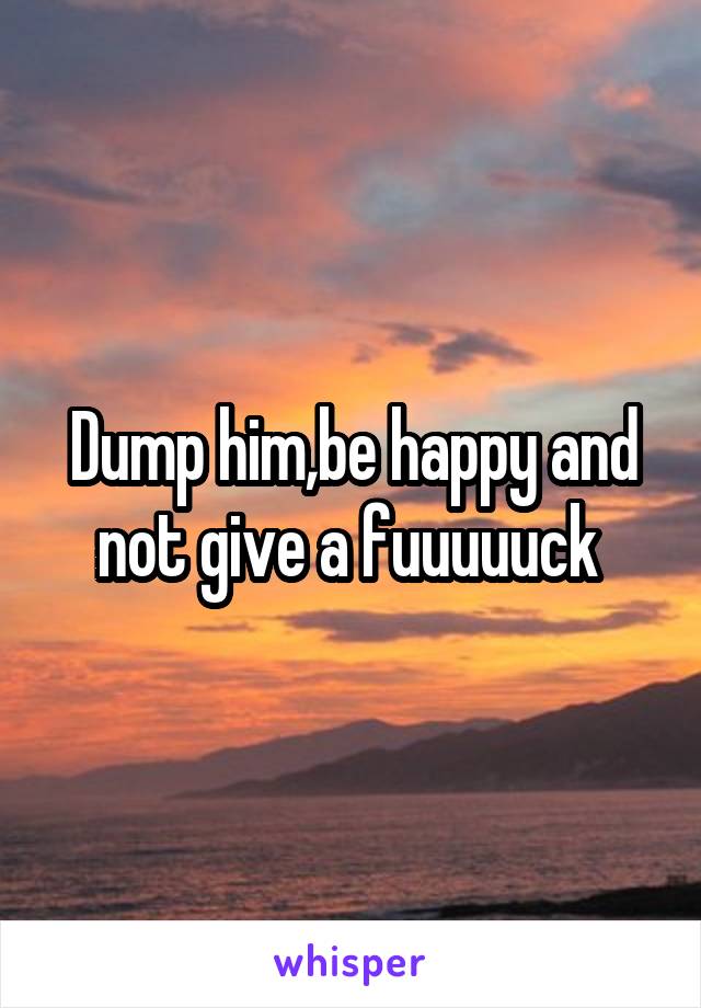 Dump him,be happy and not give a fuuuuuck 