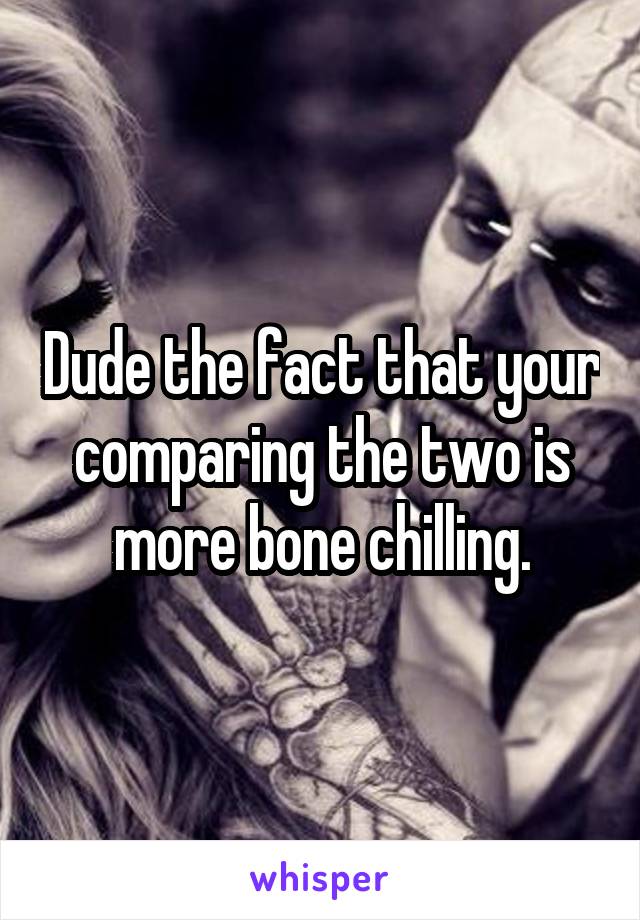 Dude the fact that your comparing the two is more bone chilling.