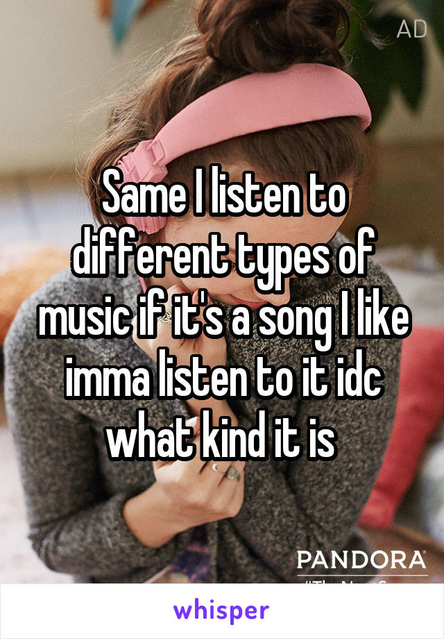 Same I listen to different types of music if it's a song I like imma listen to it idc what kind it is 