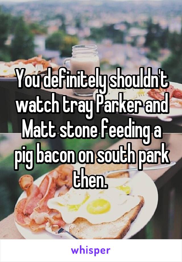 You definitely shouldn't watch tray Parker and Matt stone feeding a pig bacon on south park then. 