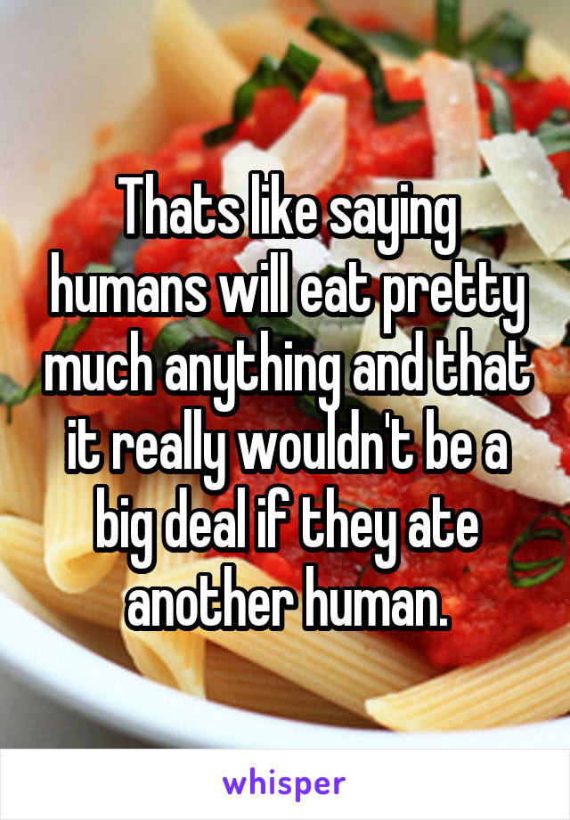 Thats like saying humans will eat pretty much anything and that it really wouldn't be a big deal if they ate another human.