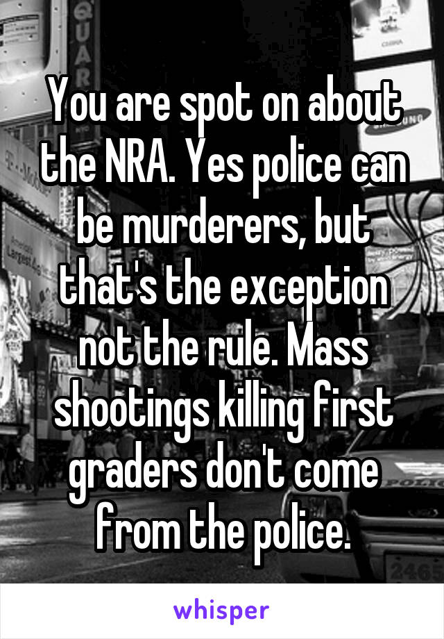 You are spot on about the NRA. Yes police can be murderers, but that's the exception not the rule. Mass shootings killing first graders don't come from the police.