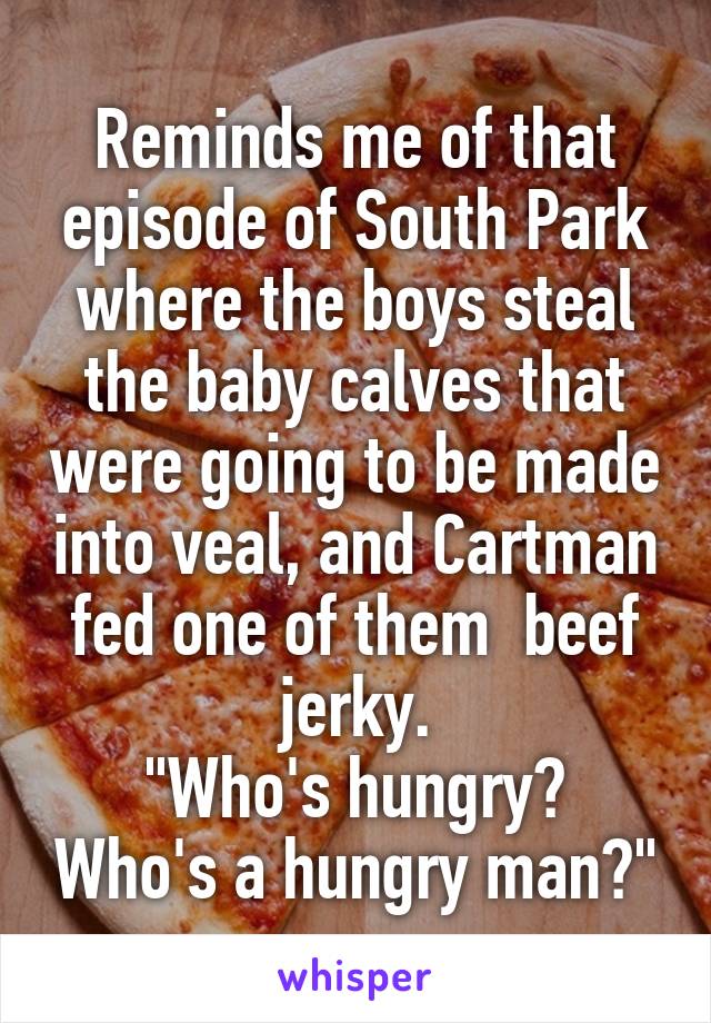 Reminds me of that episode of South Park where the boys steal the baby calves that were going to be made into veal, and Cartman fed one of them  beef jerky.
"Who's hungry? Who's a hungry man?"