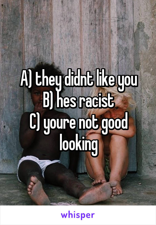 A) they didnt like you
B) hes racist
C) youre not good looking