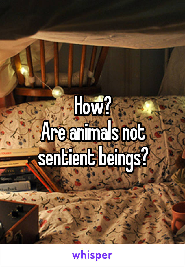 How?
Are animals not sentient beings?