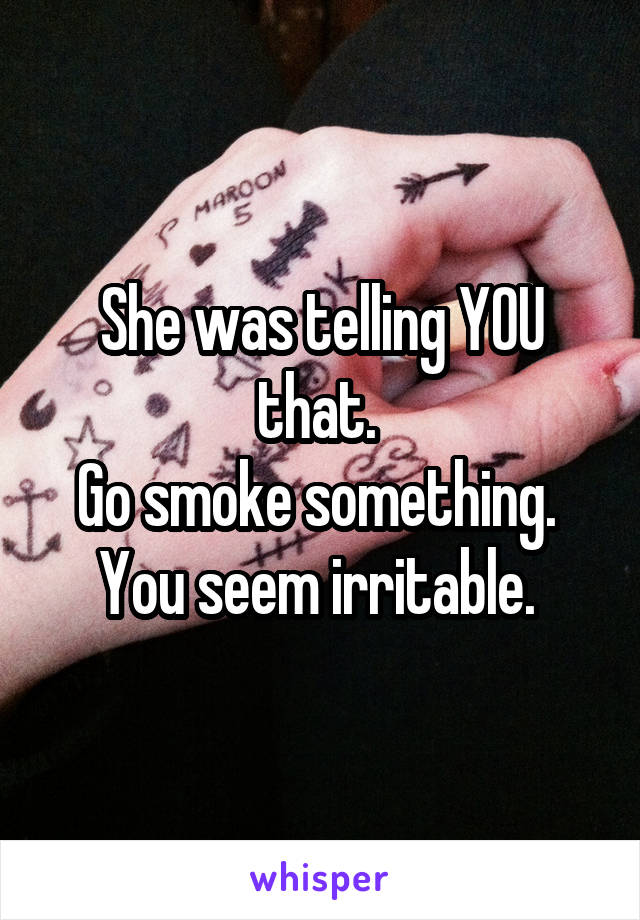 She was telling YOU that. 
Go smoke something. 
You seem irritable. 