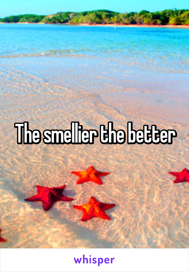 The smellier the better