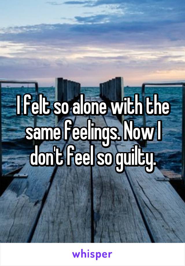 I felt so alone with the same feelings. Now I don't feel so guilty.