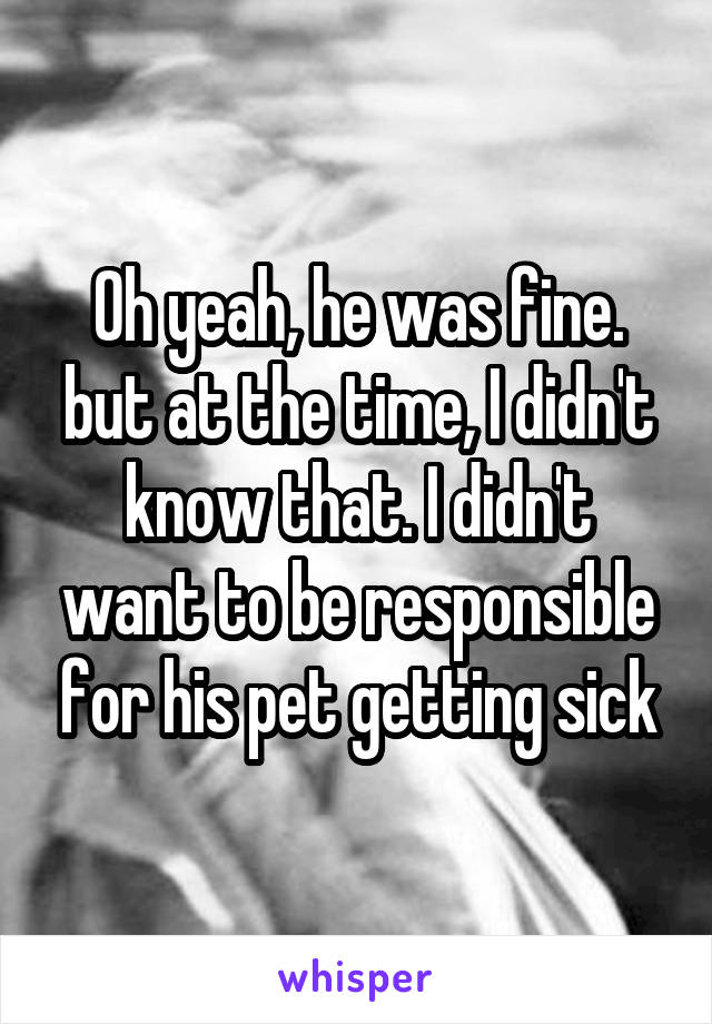 Oh yeah, he was fine. but at the time, I didn't know that. I didn't want to be responsible for his pet getting sick