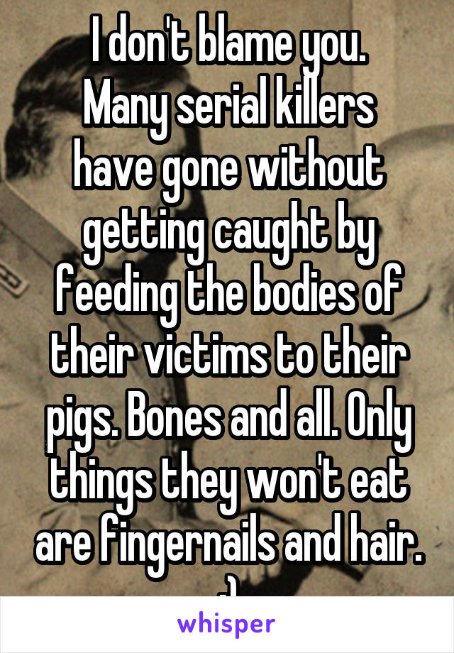 I don't blame you.
Many serial killers have gone without getting caught by feeding the bodies of their victims to their pigs. Bones and all. Only things they won't eat are fingernails and hair.
:)