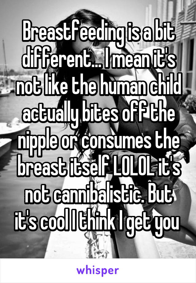 Breastfeeding is a bit different... I mean it's not like the human child actually bites off the nipple or consumes the breast itself LOLOL it's not cannibalistic. But it's cool I think I get you 
