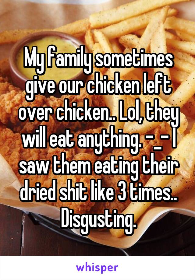 My family sometimes give our chicken left over chicken.. Lol, they will eat anything. -_- I saw them eating their dried shit like 3 times.. Disgusting.