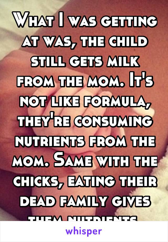 What I was getting at was, the child still gets milk from the mom. It's not like formula, they're consuming nutrients from the mom. Same with the chicks, eating their dead family gives them nutrients.