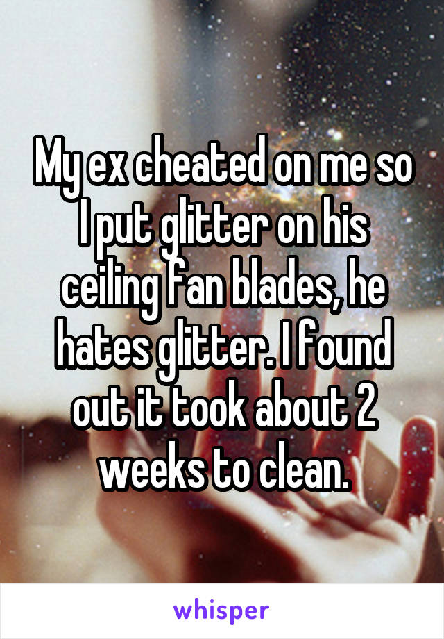 My ex cheated on me so I put glitter on his ceiling fan blades, he hates glitter. I found out it took about 2 weeks to clean.