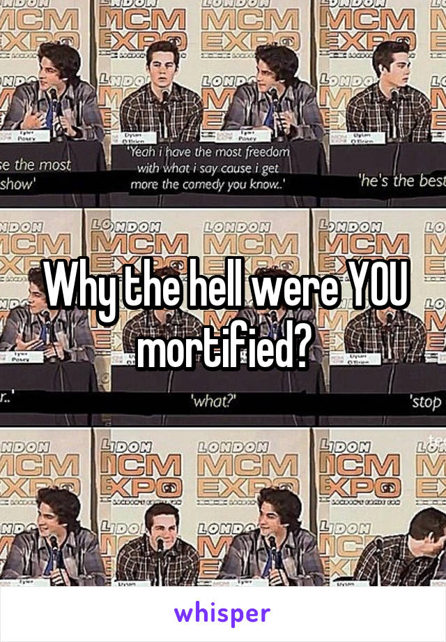 Why the hell were YOU mortified?