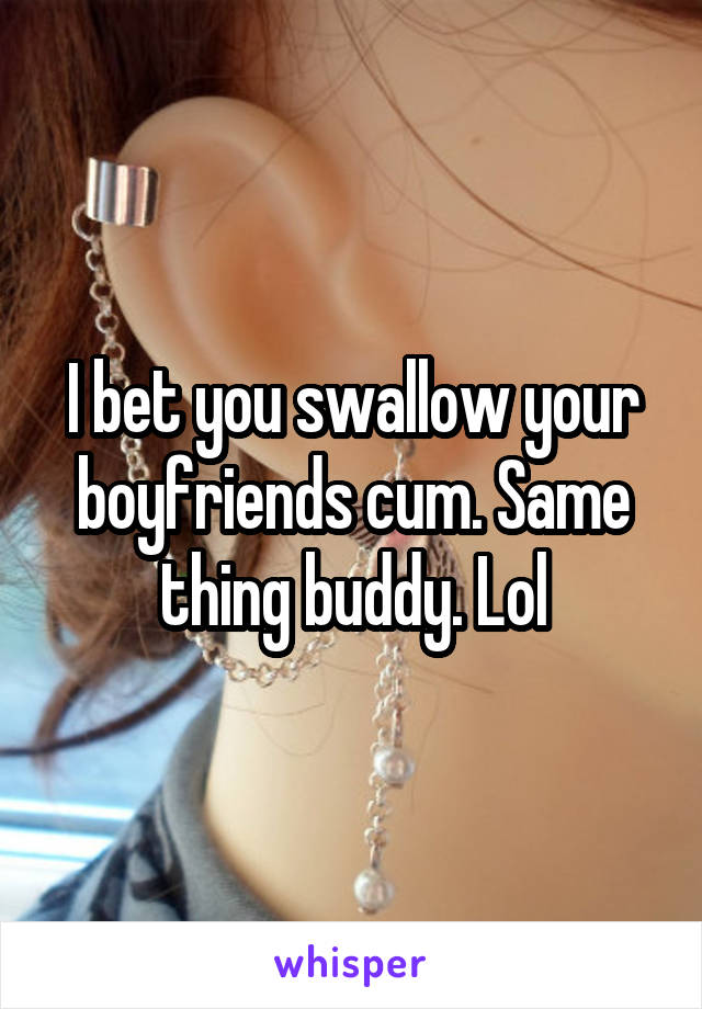 I bet you swallow your boyfriends cum. Same thing buddy. Lol