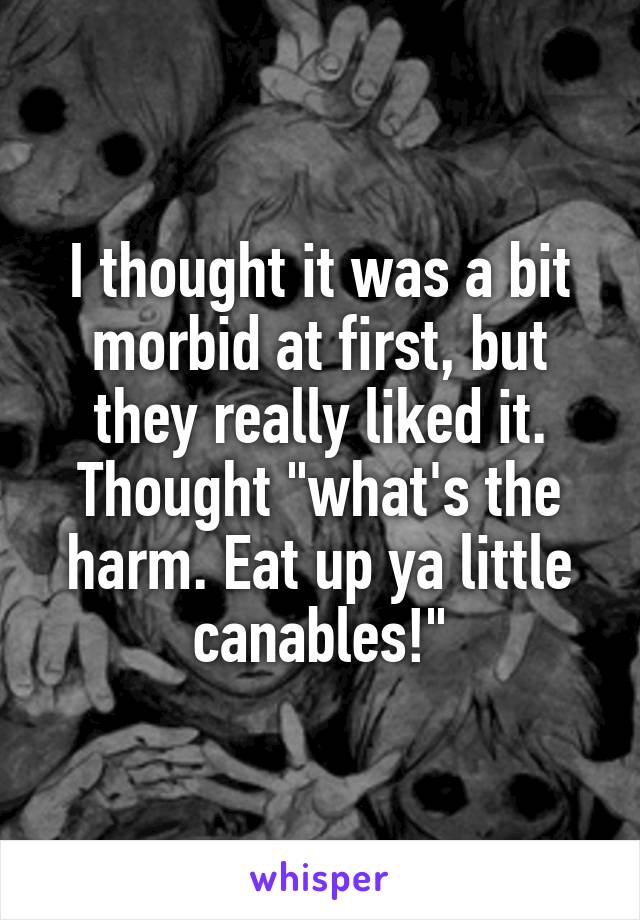 I thought it was a bit morbid at first, but they really liked it. Thought "what's the harm. Eat up ya little canables!"