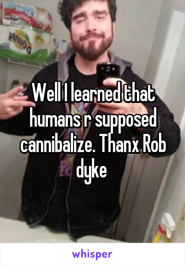 Well I learned that humans r supposed cannibalize. Thanx Rob dyke 