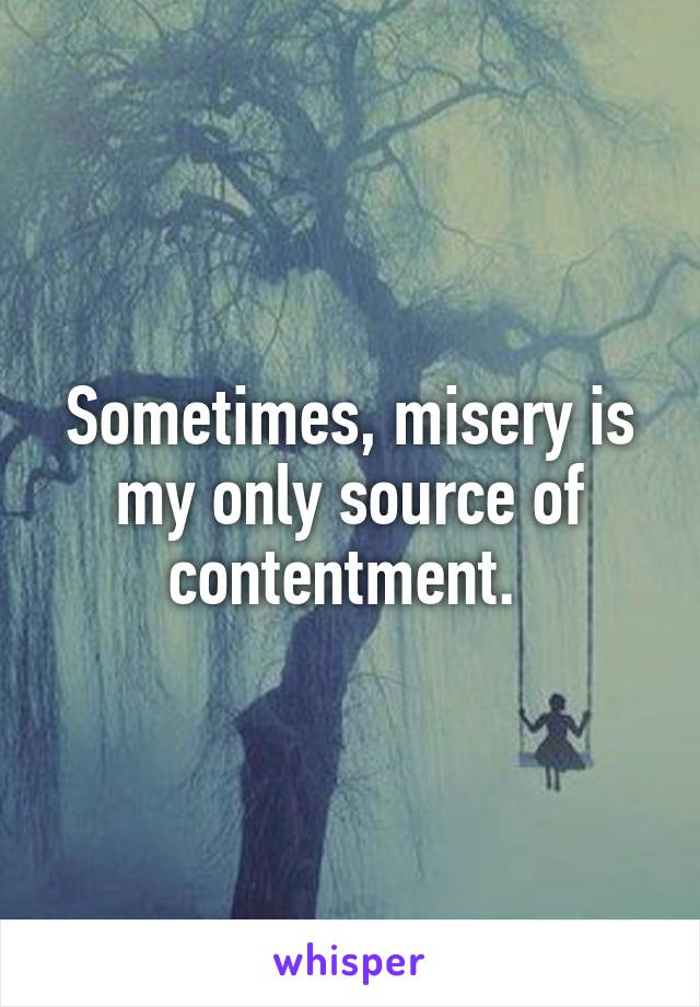 Sometimes, misery is my only source of contentment. 