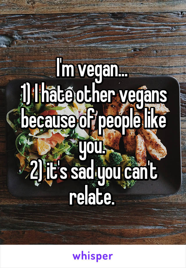 I'm vegan... 
1) I hate other vegans because of people like you. 
2) it's sad you can't relate. 