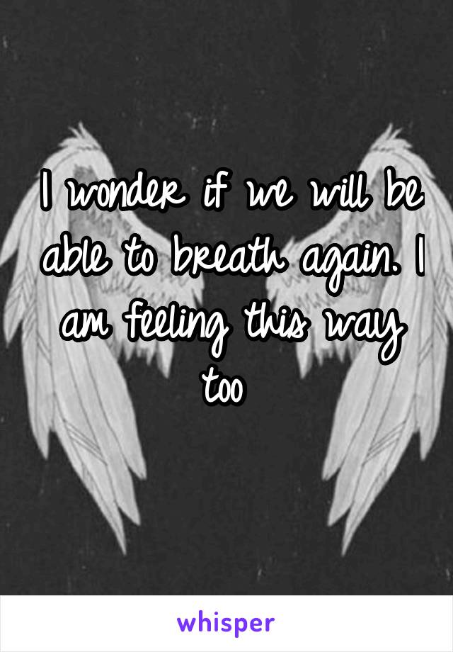 I wonder if we will be able to breath again. I am feeling this way too 
