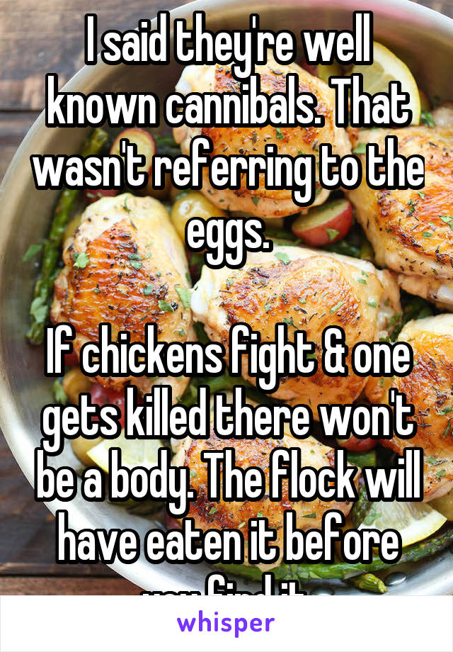 I said they're well known cannibals. That wasn't referring to the eggs.

If chickens fight & one gets killed there won't be a body. The flock will have eaten it before you find it.