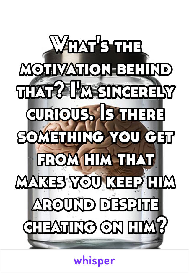 What's the motivation behind that? I'm sincerely curious. Is there something you get from him that makes you keep him around despite cheating on him?