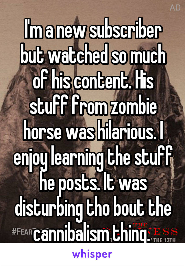 I'm a new subscriber but watched so much of his content. His stuff from zombie horse was hilarious. I enjoy learning the stuff he posts. It was disturbing tho bout the cannibalism thing. 