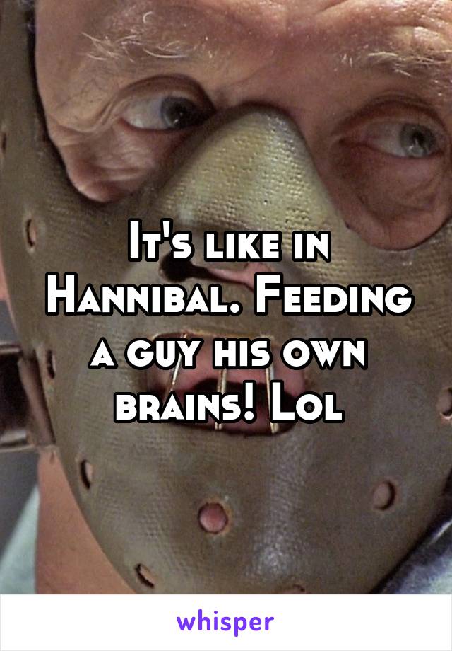 It's like in Hannibal. Feeding a guy his own brains! Lol