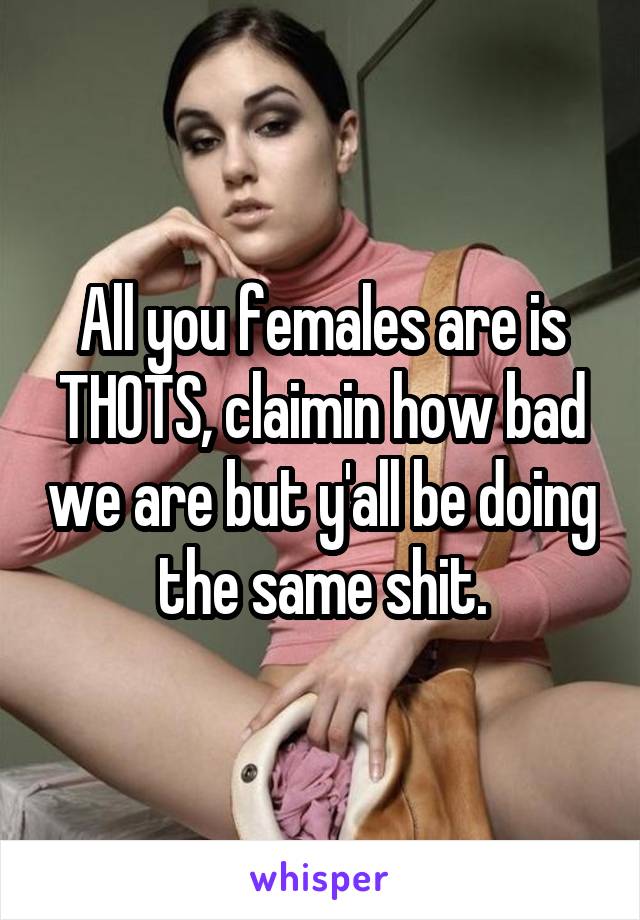 All you females are is THOTS, claimin how bad we are but y'all be doing the same shit.