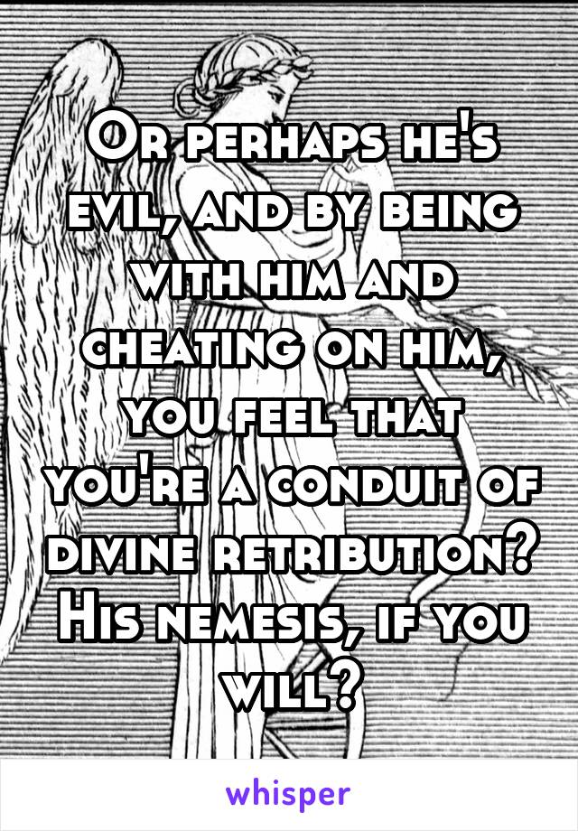 Or perhaps he's evil, and by being with him and cheating on him, you feel that you're a conduit of divine retribution? His nemesis, if you will?