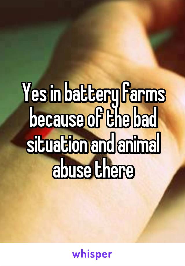 Yes in battery farms because of the bad situation and animal abuse there