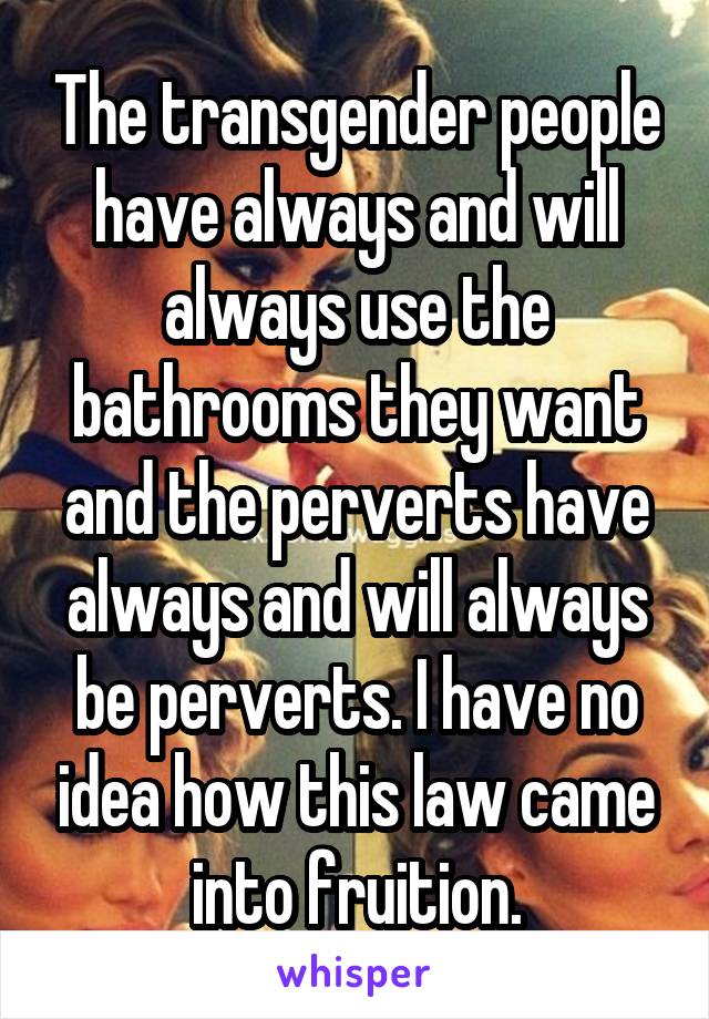 The transgender people have always and will always use the bathrooms they want and the perverts have always and will always be perverts. I have no idea how this law came into fruition.