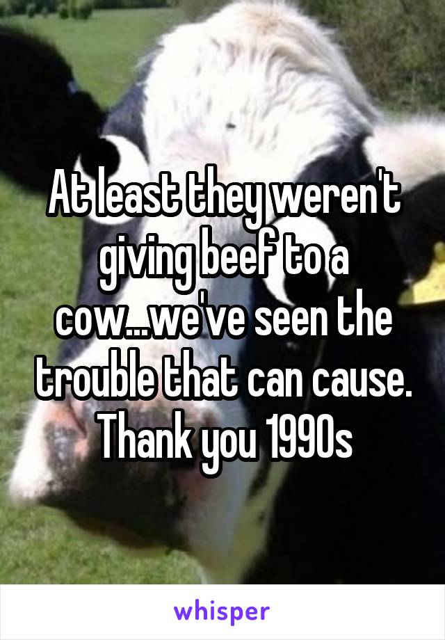 At least they weren't giving beef to a cow...we've seen the trouble that can cause. Thank you 1990s