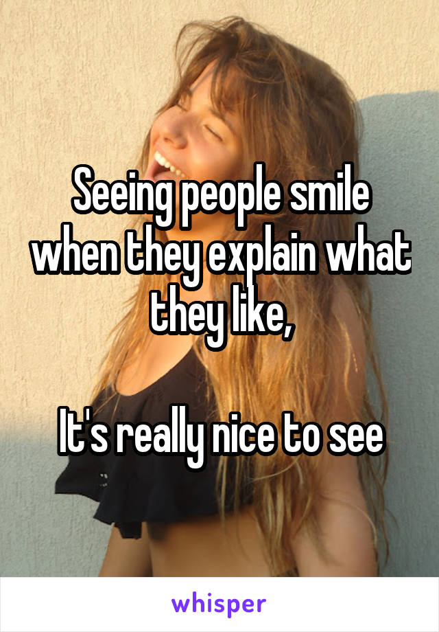 Seeing people smile when they explain what they like,

It's really nice to see